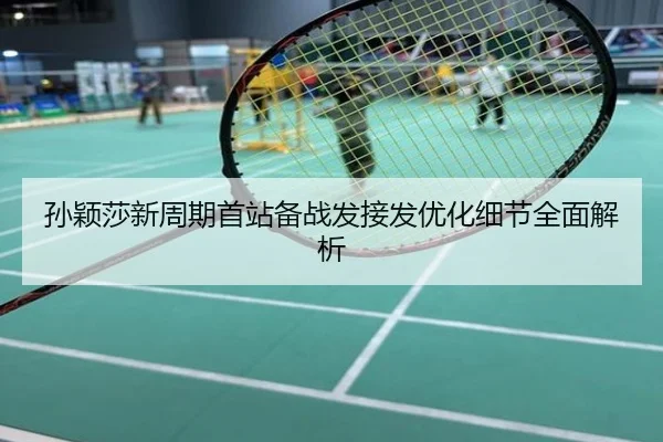 孙颖莎新周期首站备战发接发优化细节全面解析