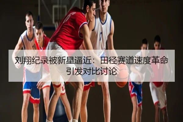刘翔纪录被新星逼近：田径赛道速度革命引发对比讨论